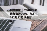 价格周报｜生猪均价突破每公斤20元，为2022年12月以来首次