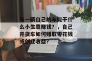有一辆自己的车能干什么小生意赚钱？，自己开货车如何赚取零花钱或创业收益？