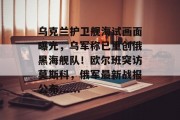 乌克兰护卫舰海试画面曝光，乌军称已重创俄黑海舰队！欧尔班突访莫斯科，俄军最新战报公布......