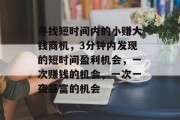 寻找短时间内的小赚大钱商机，3分钟内发现的短时间盈利机会，一次赚钱的机会，一次一夜暴富的机会