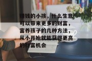 赚钱的小孩,什么生意可以带来更多的财富,富养孩子的几种方法,从小开始就能获得更高的财富机会 赚钱的小孩,什么生意可以带来更多的财富,富养孩子的几种方法,从小开始就能获得更高的财富机会