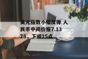 美元指数小幅反弹 人民币中间价报7.1328，下调15点