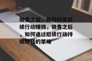 销售之后，如何利用后续行动赚钱，销售之后，如何通过后续行动持续赚钱的策略