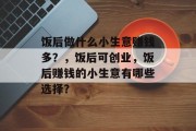 饭后做什么小生意赚钱多？，饭后可创业，饭后赚钱的小生意有哪些选择？