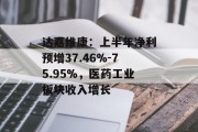 达嘉维康：上半年净利预增37.46%-75.95%，医药工业板块收入增长