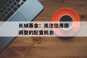 长城基金：关注信用债调整的配置机会
