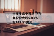 拼多多盘中异动 下午盘股价大跌5.03%报143.51美元