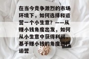 在当今竞争激烈的市场环境下，如何选择和运营一个小生意？——从赚小钱角度出发，如何从小生意中获得利润，基于赚小钱的角度进行运营