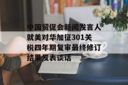 中国贸促会新闻发言人就美对华加征301关税四年期复审最终修订结果发表谈话