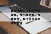 如何学好小生意做生意赚钱，从小事做起，步步为营，如何在生意中赚取财富