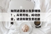 如何进货做小生意赚钱？，从零开始，成功创业，进货和做生意的策略
