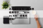 芯片业大变革：高通想收英特尔，“Arm vs X86”迎来大结局？