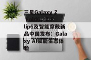三星Galaxy Z Fold6、Z Flip6及智能穿戴新品中国发布：Galaxy AI赋能生态体验