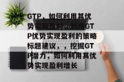 GTP，如何利用其优势实现盈利，利用GTP优势实现盈利的策略标题建议，，挖掘GTP潜力，如何利用其优势实现盈利增长