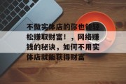 不做实体店的你也能轻松赚取财富！，网络赚钱的秘诀，如何不用实体店就能获得财富