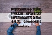 探索女孩投资小生意的好赚之道，成功的女孩如何靠创业经营自己的小生意，女孩创业赚钱的方法与技巧