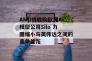 AMD将收购欧洲AI模型公司Silo 力图缩小与英伟达之间的竞争差距