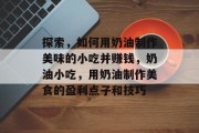 探索，如何用奶油制作美味的小吃并赚钱，奶油小吃，用奶油制作美食的盈利点子和技巧