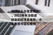 长沙什么小生意赚钱？，2023年长沙投资创业的好项目推荐，小本生意可轻松赚钱