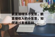 鹏直播赚钱小生意，鹏直播收入的小生意，如何通过直播盈利