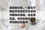 探索新市场，一堂关于刚起步创业的小生意如何赚钱的课程，创业者实战，如何在新市场中寻找商机并盈利