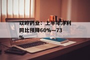 以岭药业：上半年净利同比预降60%―73%