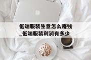 低端服装生意怎么赚钱_低端服装利润有多少