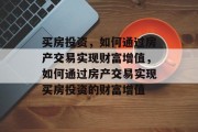 买房投资，如何通过房产交易实现财富增值，如何通过房产交易实现买房投资的财富增值