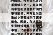 开江市位于中国西南部的四川省，是一个地级行政区。作为四川省的重要城市之一，开江拥有丰富的资源和广阔的市场前景，同时也为当地的小商贩提供了诸多机会。因此，在这里做生意赚钱并非不可能的事情，只需要投资者具备一定的经营能力和商业嗅觉。，开江，致富商机在等待您