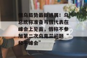 俄乌局势最新进展！乌总统称准备与俄代表在峰会上见面，俄称不参加第二次乌克兰问题“和平峰会”
