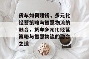 货车如何赚钱，多元化经营策略与智慧物流的融合，货车多元化经营策略与智慧物流的融合之道