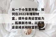 从一个小生意开始，如何在2022年赚取财富，提升业务运营能力，拓展新市场，以实现企业成长和财富积累