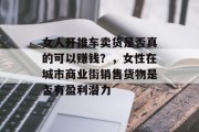 女人开推车卖货是否真的可以赚钱？，女性在城市商业街销售货物是否有盈利潜力
