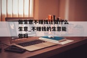 做生意不赚钱还做什么生意_不赚钱的生意能做吗