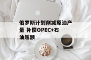 俄罗斯计划削减原油产量 补偿OPEC+石油超额