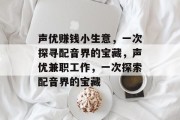 声优赚钱小生意，一次探寻配音界的宝藏，声优兼职工作，一次探索配音界的宝藏