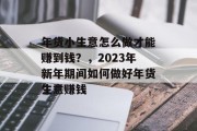 年货小生意怎么做才能赚到钱？，2023年新年期间如何做好年货生意赚钱