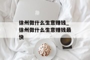 徐州做什么生意赚钱_徐州做什么生意赚钱最快
