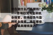 现在做什么产品赚钱?——市场趋势与盈利机会探索,市场趋势与盈利机会探索,现在哪些产品最具赚钱潜力? 现在做什么产品赚钱?——市场趋势与盈利机会探索,市场趋势与盈利机会探索,现在哪些产品最具赚钱潜力?