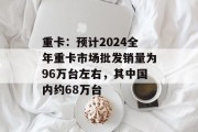 重卡：预计2024全年重卡市场批发销量为96万台左右，其中国内约68万台