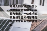 老男人如何通过经营小生意实现财富增长，年轻与老去，一位成功的商业领导者如何管理他的小生意以实现财富增长