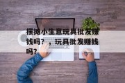 摆摊小生意玩具批发赚钱吗？，玩具批发赚钱吗？
