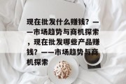 现在批发什么赚钱？——市场趋势与商机探索，现在批发哪些产品赚钱？——市场趋势与商机探索