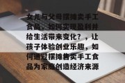 女儿与父母摆摊卖手工食品，如何实现盈利并给生活带来变化？，让孩子体验创业乐趣，如何通过摆摊售卖手工食品为家庭创造经济来源