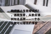 散白酒小生意赚钱吗？，酒类生意，从散白酒到知名品牌——一个小众但可以赚钱的事业