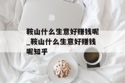 鞍山什么生意好赚钱呢_鞍山什么生意好赚钱呢知乎