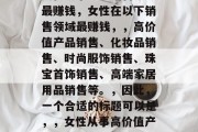 女性从事哪些销售领域最赚钱，女性在以下销售领域最赚钱，，高价值产品销售、化妆品销售、时尚服饰销售、珠宝首饰销售、高端家居用品销售等。，因此，一个合适的标题可以是，，女性从事高价值产品销售等领域最赚钱