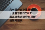 六一做什么小生意赚钱，儿童节日DIY手工商品销售市场分析及营销策略建议