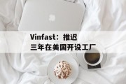 Vinfast：推迟三年在美国开设工厂