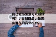 自己做小生意可以赚钱吗？，自制商品，是否有潜在的商业机会?